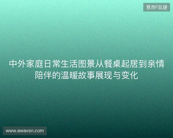 中外家庭日常生活图景从餐桌起居到亲情陪伴的温暖故事展现与变化