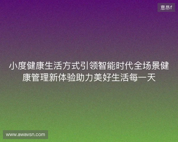 小度健康生活方式引领智能时代全场景健康管理新体验助力美好生活每一天