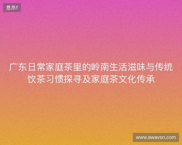 广东日常家庭茶里的岭南生活滋味与传统饮茶习惯探寻及家庭茶文化传承